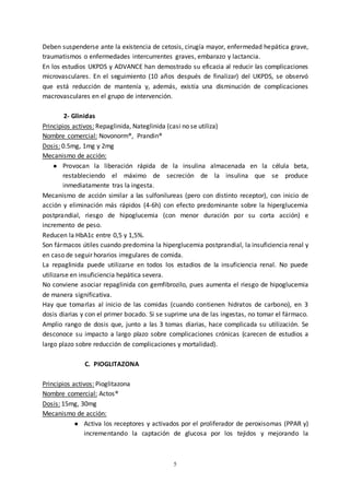 5
Deben suspenderse ante la existencia de cetosis, cirugía mayor, enfermedad hepática grave,
traumatismos o enfermedades intercurrentes graves, embarazo y lactancia.
En los estudios UKPDS y ADVANCE han demostrado su eficacia al reducir las complicaciones
microvasculares. En el seguimiento (10 años después de finalizar) del UKPDS, se observó
que está reducción de mantenía y, además, existía una disminución de complicaciones
macrovasculares en el grupo de intervención.
2- Glinidas
Principios activos: Repaglinida, Nateglinida (casi no se utiliza)
Nombre comercial: Novonorm®, Prandin®
Dosis: 0.5mg, 1mg y 2mg
Mecanismo de acción:
● Provocan la liberación rápida de la insulina almacenada en la célula beta,
restableciendo el máximo de secreción de la insulina que se produce
inmediatamente tras la ingesta.
Mecanismo de acción similar a las sulfonilureas (pero con distinto receptor), con inicio de
acción y eliminación más rápidos (4-6h) con efecto predominante sobre la hiperglucemia
postprandial, riesgo de hipoglucemia (con menor duración por su corta acción) e
incremento de peso.
Reducen la HbA1c entre 0,5 y 1,5%.
Son fármacos útiles cuando predomina la hiperglucemia postprandial, la insuficiencia renal y
en caso de seguir horarios irregulares de comida.
La repaglinida puede utilizarse en todos los estadios de la insuficiencia renal. No puede
utilizarse en insuficiencia hepática severa.
No conviene asociar repaglinida con gemfibrozilo, pues aumenta el riesgo de hipoglucemia
de manera significativa.
Hay que tomarlas al inicio de las comidas (cuando contienen hidratos de carbono), en 3
dosis diarias y con el primer bocado. Si se suprime una de las ingestas, no tomar el fármaco.
Amplio rango de dosis que, junto a las 3 tomas diarias, hace complicada su utilización. Se
desconoce su impacto a largo plazo sobre complicaciones crónicas (carecen de estudios a
largo plazo sobre reducción de complicaciones y mortalidad).
C. PIOGLITAZONA
Principios activos: Pioglitazona
Nombre comercial: Actos®
Dosis: 15mg, 30mg
Mecanismo de acción:
● Activa los receptores y activados por el proliferador de peroxisomas (PPAR y)
incrementando la captación de glucosa por los tejidos y mejorando la
 