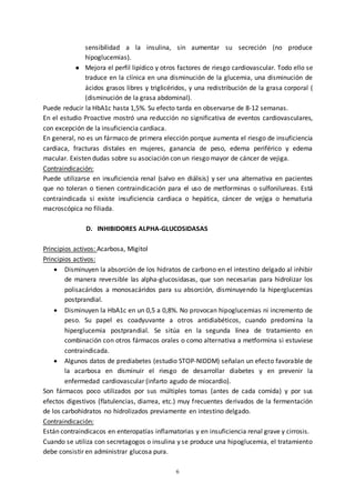6
sensibilidad a la insulina, sin aumentar su secreción (no produce
hipoglucemias).
● Mejora el perfil lipídico y otros factores de riesgo cardiovascular. Todo ello se
traduce en la clínica en una disminución de la glucemia, una disminución de
ácidos grasos libres y triglicéridos, y una redistribución de la grasa corporal (
(disminución de la grasa abdominal).
Puede reducir la HbA1c hasta 1,5%. Su efecto tarda en observarse de 8-12 semanas.
En el estudio Proactive mostró una reducción no significativa de eventos cardiovasculares,
con excepción de la insuficiencia cardiaca.
En general, no es un fármaco de primera elección porque aumenta el riesgo de insuficiencia
cardiaca, fracturas distales en mujeres, ganancia de peso, edema periférico y edema
macular. Existen dudas sobre su asociación con un riesgo mayor de cáncer de vejiga.
Contraindicación:
Puede utilizarse en insuficiencia renal (salvo en diálisis) y ser una alternativa en pacientes
que no toleran o tienen contraindicación para el uso de metforminas o sulfonilureas. Está
contraindicada si existe insuficiencia cardiaca o hepática, cáncer de vejiga o hematuria
macroscópica no filiada.
D. INHIBIDORES ALPHA-GLUCOSIDASAS
Principios activos: Acarbosa, Migitol
Principios activos:
 Disminuyen la absorción de los hidratos de carbono en el intestino delgado al inhibir
de manera reversible las alpha-glucosidasas, que son necesarias para hidrolizar los
polisacáridos a monosacáridos para su absorción, disminuyendo la hiperglucemias
postprandial.
 Disminuyen la HbA1c en un 0,5 a 0,8%. No provocan hipoglucemias ni incremento de
peso. Su papel es coadyuvante a otros antidiabéticos, cuando predomina la
hiperglucemia postprandial. Se sitúa en la segunda línea de tratamiento en
combinación con otros fármacos orales o como alternativa a metformina si estuviese
contraindicada.
 Algunos datos de prediabetes (estudio STOP-NIDDM) señalan un efecto favorable de
la acarbosa en disminuir el riesgo de desarrollar diabetes y en prevenir la
enfermedad cardiovascular (infarto agudo de miocardio).
Son fármacos poco utilizados por sus múltiples tomas (antes de cada comida) y por sus
efectos digestivos (flatulencias, diarrea, etc.) muy frecuentes derivados de la fermentación
de los carbohidratos no hidrolizados previamente en intestino delgado.
Contraindicación:
Están contraindicacos en enteropatías inflamatorias y en insuficiencia renal grave y cirrosis.
Cuando se utiliza con secretagogos o insulina y se produce una hipoglucemia, el tratamiento
debe consistir en administrar glucosa pura.
 
