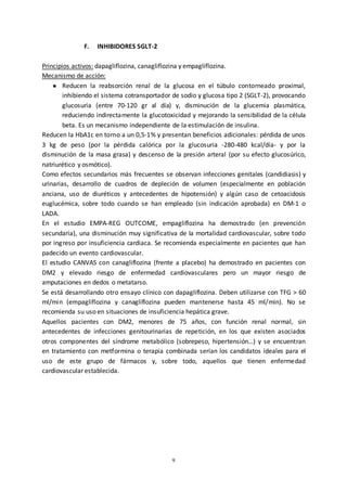 9
F. INHIBIDORES SGLT-2
Principios activos: dapagliflozina, canagliflozina y empagliflozina.
Mecanismo de acción:
● Reducen la reabsorción renal de la glucosa en el túbulo contorneado proximal,
inhibiendo el sistema cotransportador de sodio y glucosa tipo 2 (SGLT-2), provocando
glucosuria (entre 70-120 gr al día) y, disminución de la glucemia plasmática,
reduciendo indirectamente la glucotoxicidad y mejorando la sensibilidad de la célula
beta. Es un mecanismo independiente de la estimulación de insulina.
Reducen la HbA1c en torno a un 0,5-1% y presentan beneficios adicionales: pérdida de unos
3 kg de peso (por la pérdida calórica por la glucosuria -280-480 kcal/día- y por la
disminución de la masa grasa) y descenso de la presión arteral (por su efecto glucosúrico,
natriurético y osmótico).
Como efectos secundarios más frecuentes se observan infecciones genitales (candidiasis) y
urinarias, desarrollo de cuadros de depleción de volumen (especialmente en población
anciana, uso de diuréticos y antecedentes de hipotensión) y algún caso de cetoacidosis
euglucémica, sobre todo cuando se han empleado (sin indicación aprobada) en DM-1 o
LADA.
En el estudio EMPA-REG OUTCOME, empagliflozina ha demostrado (en prevención
secundaria), una disminución muy significativa de la mortalidad cardiovascular, sobre todo
por ingreso por insuficiencia cardiaca. Se recomienda especialmente en pacientes que han
padecido un evento cardiovascular.
El estudio CANVAS con canagliflozina (frente a placebo) ha demostrado en pacientes con
DM2 y elevado riesgo de enfermedad cardiovasculares pero un mayor riesgo de
amputaciones en dedos o metatarso.
Se está desarrollando otro ensayo clínico con dapagliflozina. Deben utilizarse con TFG > 60
ml/min (empagliflozina y canagliflozina pueden mantenerse hasta 45 ml/min). No se
recomienda su uso en situaciones de insuficiencia hepática grave.
Aquellos pacientes con DM2, menores de 75 años, con función renal normal, sin
antecedentes de infecciones genitourinarias de repetición, en los que existen asociados
otros componentes del síndrome metabólico (sobrepeso, hipertensión…) y se encuentran
en tratamiento con metformina o terapia combinada serían los candidatos ídeales para el
uso de este grupo de fármacos y, sobre todo, aquellos que tienen enfermedad
cardiovascular establecida.
 
