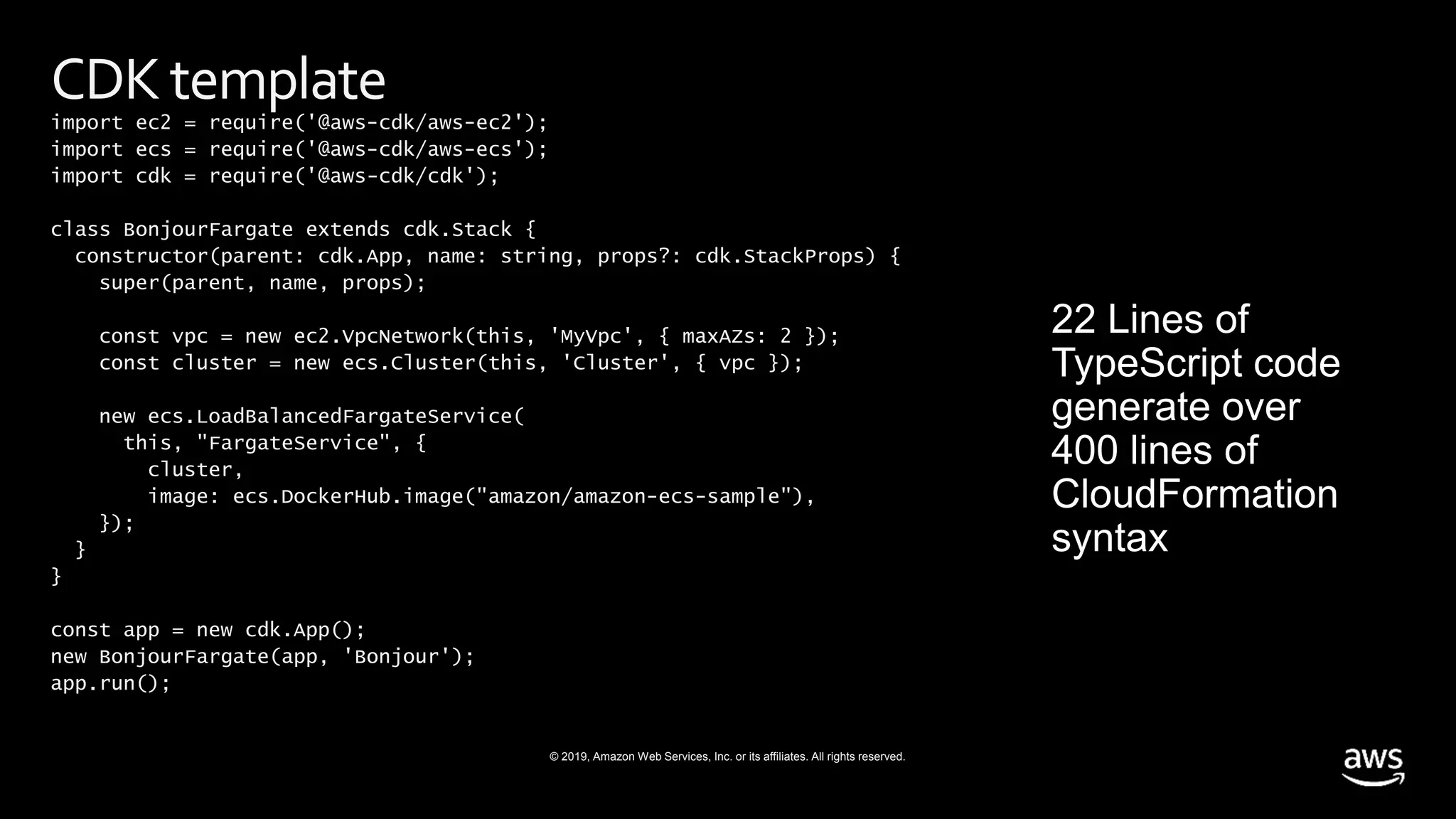 © 2019, Amazon Web Services, Inc. or its affiliates. All rights reserved.
CDKtemplate
import ec2 = require('@aws-cdk/aws-ec2');
import ecs = require('@aws-cdk/aws-ecs');
import cdk = require('@aws-cdk/cdk');
class BonjourFargate extends cdk.Stack {
constructor(parent: cdk.App, name: string, props?: cdk.StackProps) {
super(parent, name, props);
const vpc = new ec2.VpcNetwork(this, 'MyVpc', { maxAZs: 2 });
const cluster = new ecs.Cluster(this, 'Cluster', { vpc });
new ecs.LoadBalancedFargateService(
this, "FargateService", {
cluster,
image: ecs.DockerHub.image("amazon/amazon-ecs-sample"),
});
}
}
const app = new cdk.App();
new BonjourFargate(app, 'Bonjour');
app.run();
 