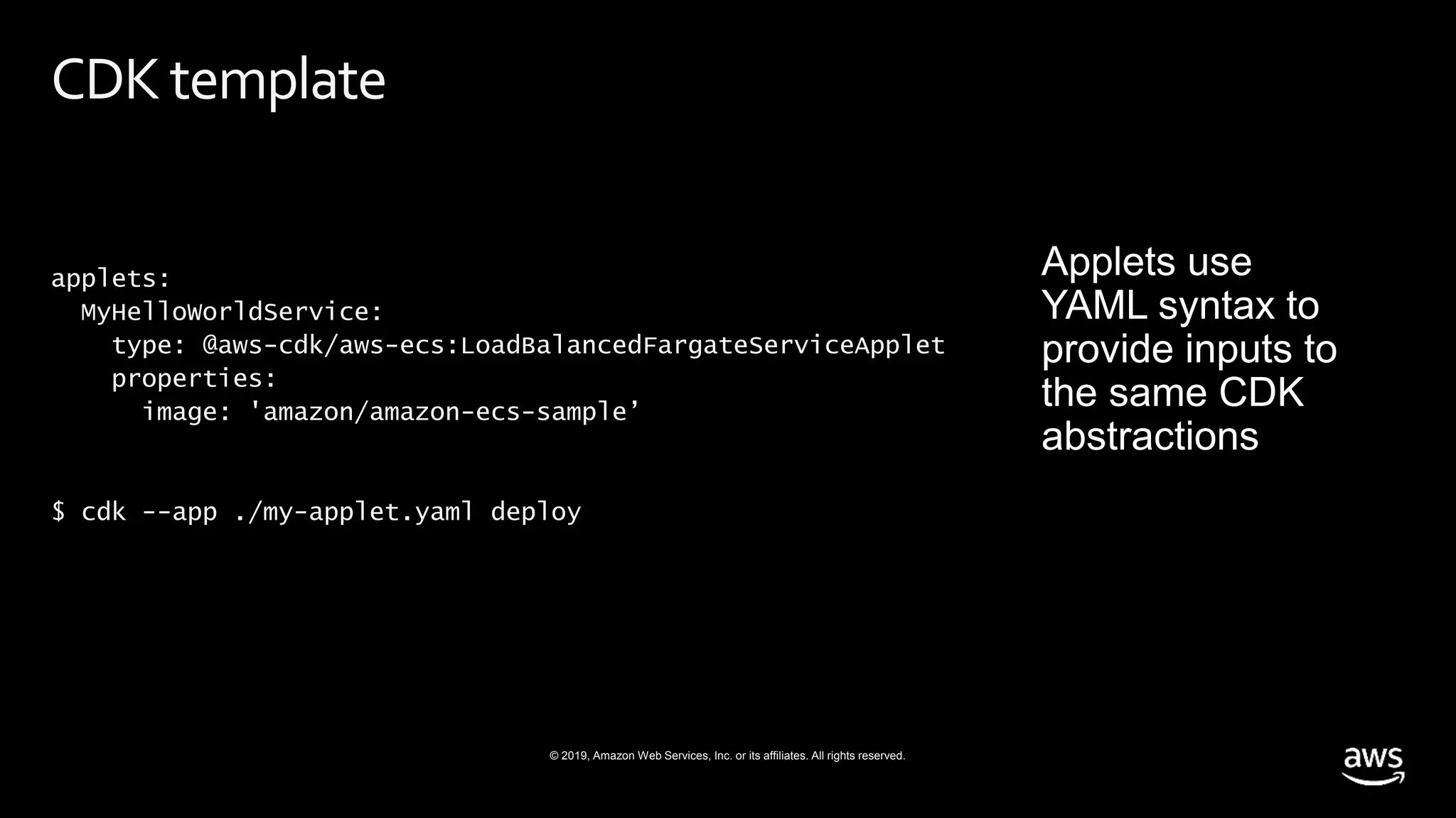 © 2019, Amazon Web Services, Inc. or its affiliates. All rights reserved.
CDKtemplate
applets:
MyHelloWorldService:
type: @aws-cdk/aws-ecs:LoadBalancedFargateServiceApplet
properties:
image: 'amazon/amazon-ecs-sample’
$ cdk --app ./my-applet.yaml deploy
 