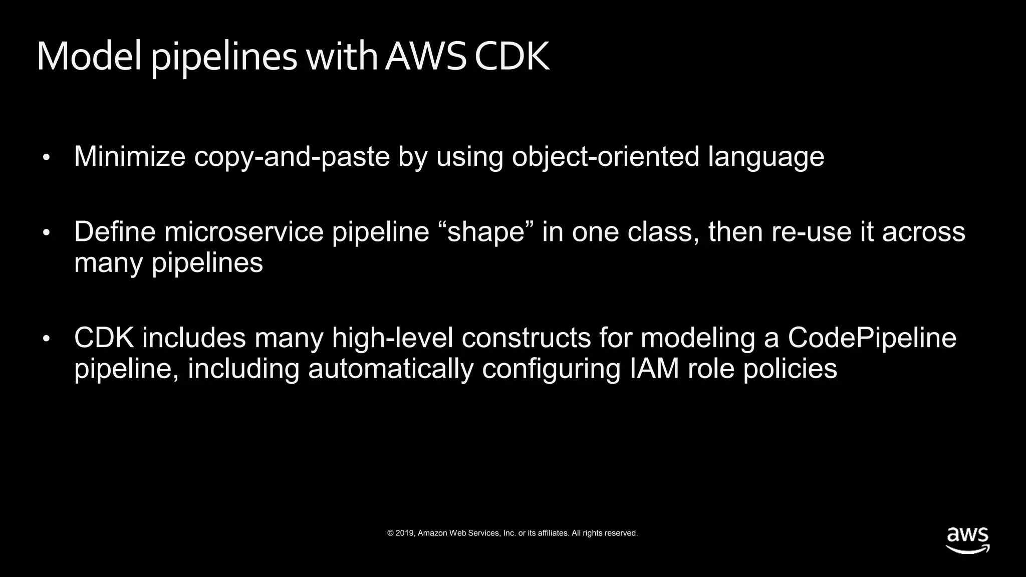 © 2019, Amazon Web Services, Inc. or its affiliates. All rights reserved.
Model pipelines withAWSCDK
• Minimize copy-and-paste by using object-oriented language
• Define microservice pipeline “shape” in one class, then re-use it across
many pipelines
• CDK includes many high-level constructs for modeling a CodePipeline
pipeline, including automatically configuring IAM role policies
 