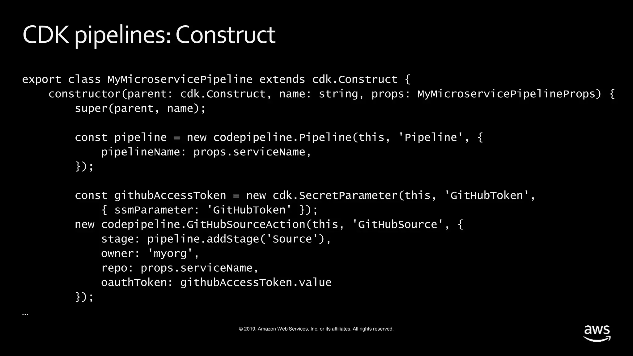 © 2019, Amazon Web Services, Inc. or its affiliates. All rights reserved.
CDKpipelines:Construct
export class MyMicroservicePipeline extends cdk.Construct {
constructor(parent: cdk.Construct, name: string, props: MyMicroservicePipelineProps) {
super(parent, name);
const pipeline = new codepipeline.Pipeline(this, 'Pipeline', {
pipelineName: props.serviceName,
});
const githubAccessToken = new cdk.SecretParameter(this, 'GitHubToken',
{ ssmParameter: 'GitHubToken' });
new codepipeline.GitHubSourceAction(this, 'GitHubSource', {
stage: pipeline.addStage('Source'),
owner: 'myorg',
repo: props.serviceName,
oauthToken: githubAccessToken.value
});
…
 