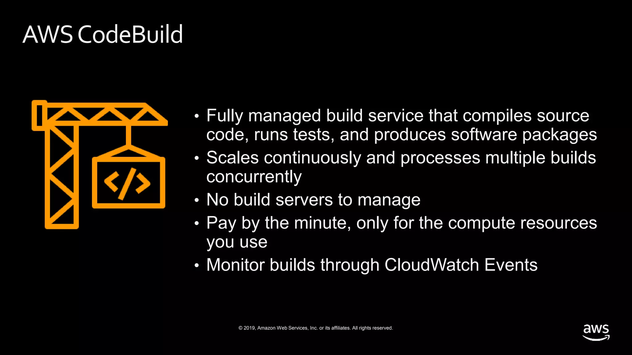 © 2019, Amazon Web Services, Inc. or its affiliates. All rights reserved.
AWSCodeBuild
• Fully managed build service that compiles source
code, runs tests, and produces software packages
• Scales continuously and processes multiple builds
concurrently
• No build servers to manage
• Pay by the minute, only for the compute resources
you use
• Monitor builds through CloudWatch Events
 