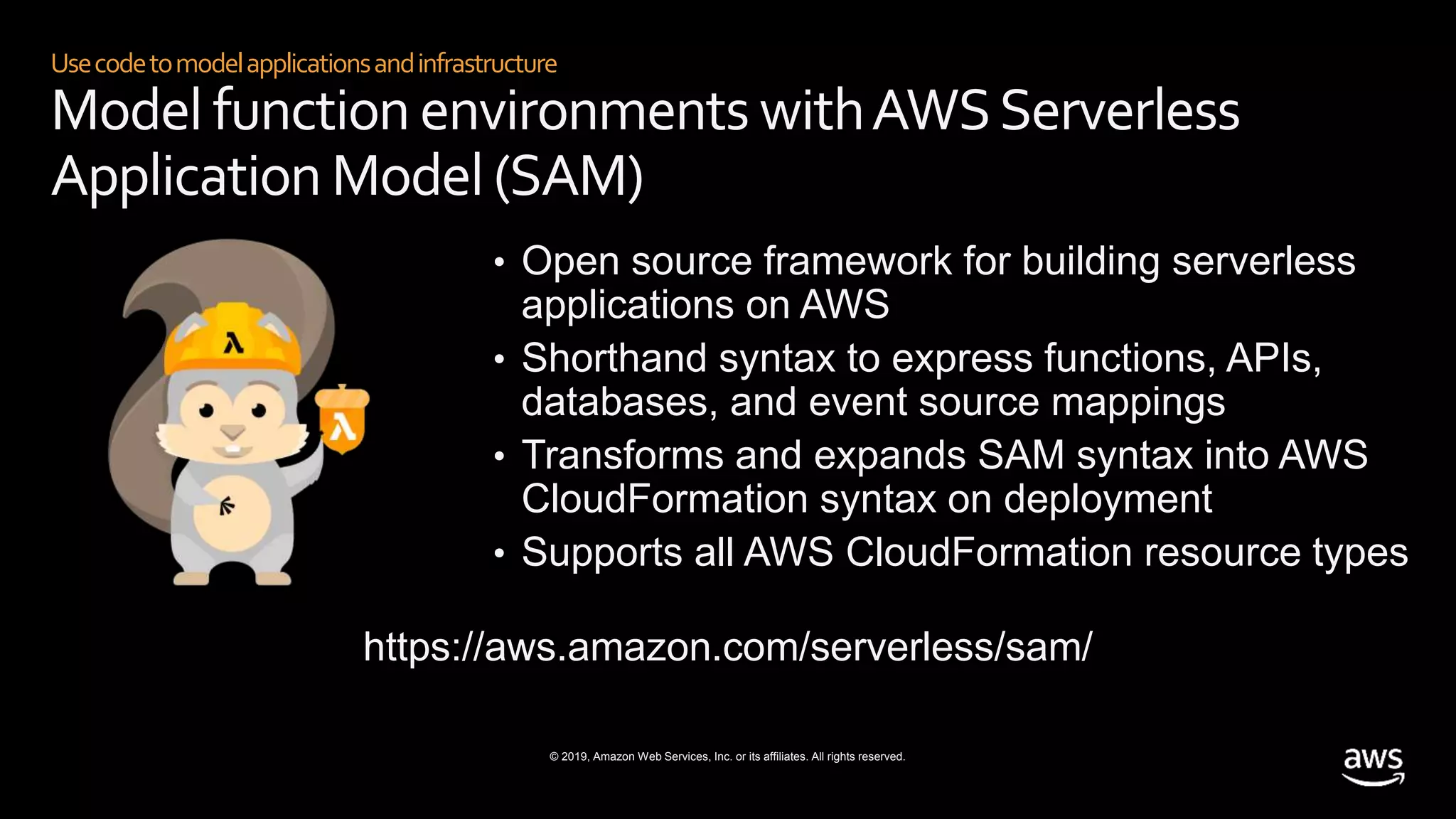 © 2019, Amazon Web Services, Inc. or its affiliates. All rights reserved.
Usecodetomodelapplicationsandinfrastructure
Model function environments withAWSServerless
Application Model (SAM)
• Open source framework for building serverless
applications on AWS
• Shorthand syntax to express functions, APIs,
databases, and event source mappings
• Transforms and expands SAM syntax into AWS
CloudFormation syntax on deployment
• Supports all AWS CloudFormation resource types
https://aws.amazon.com/serverless/sam/
 