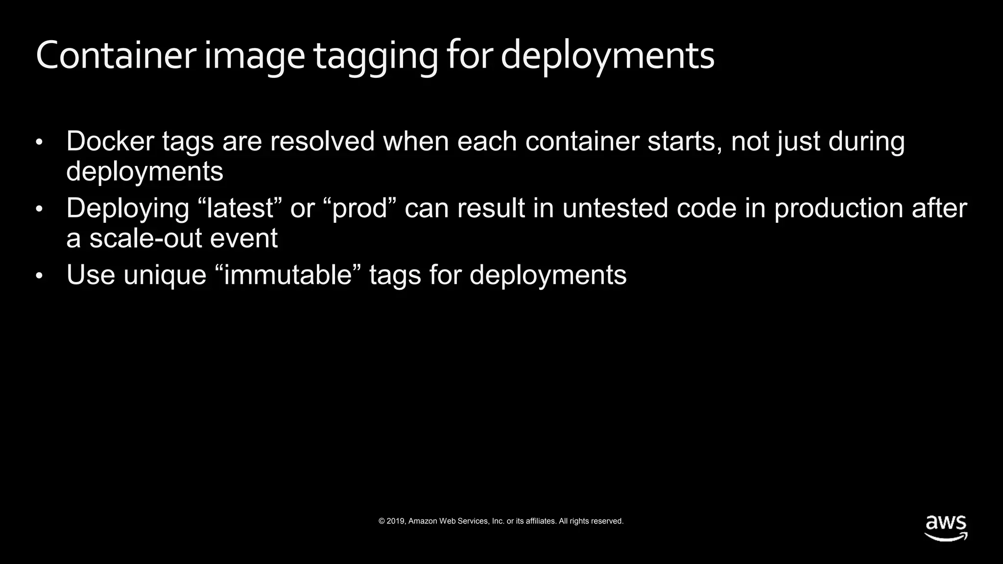 © 2019, Amazon Web Services, Inc. or its affiliates. All rights reserved.
Container imagetagging for deployments
• Docker tags are resolved when each container starts, not just during
deployments
• Deploying “latest” or “prod” can result in untested code in production after
a scale-out event
• Use unique “immutable” tags for deployments
 