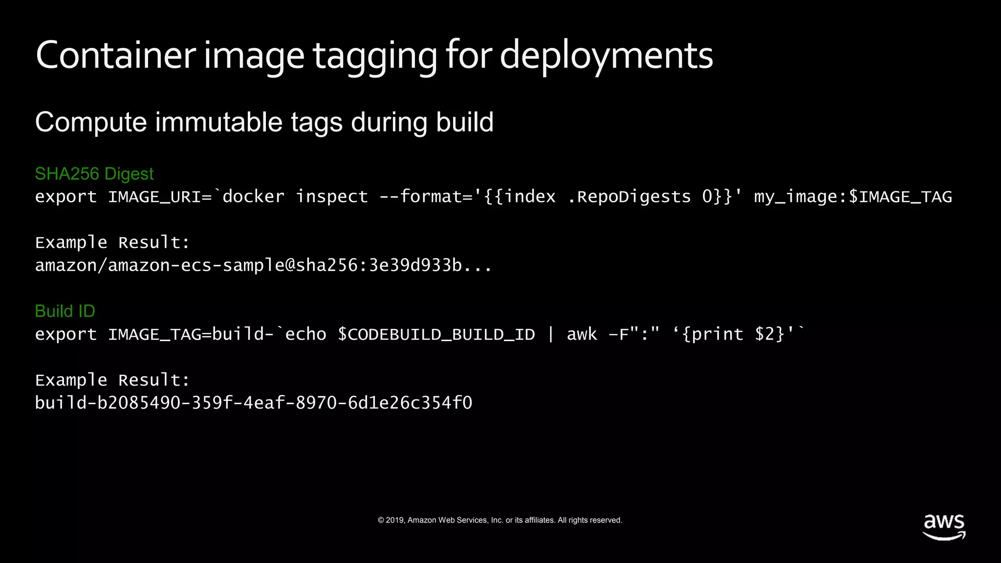 © 2019, Amazon Web Services, Inc. or its affiliates. All rights reserved.
Container imagetagging for deployments
Compute immutable tags during build
SHA256 Digest
export IMAGE_URI=`docker inspect --format='{{index .RepoDigests 0}}' my_image:$IMAGE_TAG
Example Result:
amazon/amazon-ecs-sample@sha256:3e39d933b...
Build ID
export IMAGE_TAG=build-`echo $CODEBUILD_BUILD_ID | awk –F":" ‘{print $2}'`
Example Result:
build-b2085490-359f-4eaf-8970-6d1e26c354f0
 