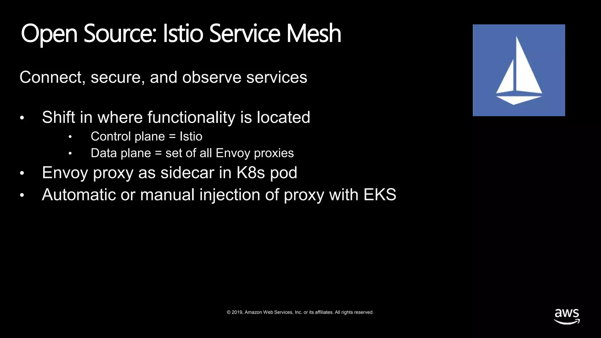 © 2019, Amazon Web Services, Inc. or its affiliates. All rights reserved.
Open Source: Istio Service Mesh
Connect, secure, and observe services
• Shift in where functionality is located
• Control plane = Istio
• Data plane = set of all Envoy proxies
• Envoy proxy as sidecar in K8s pod
• Automatic or manual injection of proxy with EKS
 