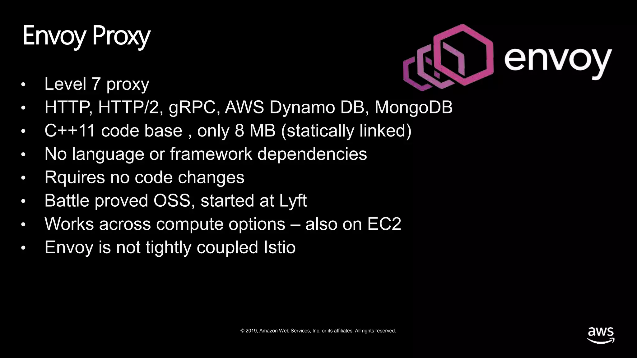 © 2019, Amazon Web Services, Inc. or its affiliates. All rights reserved.
Envoy Proxy
• Level 7 proxy
• HTTP, HTTP/2, gRPC, AWS Dynamo DB, MongoDB
• C++11 code base , only 8 MB (statically linked)
• No language or framework dependencies
• Rquires no code changes
• Battle proved OSS, started at Lyft
• Works across compute options – also on EC2
• Envoy is not tightly coupled Istio
 