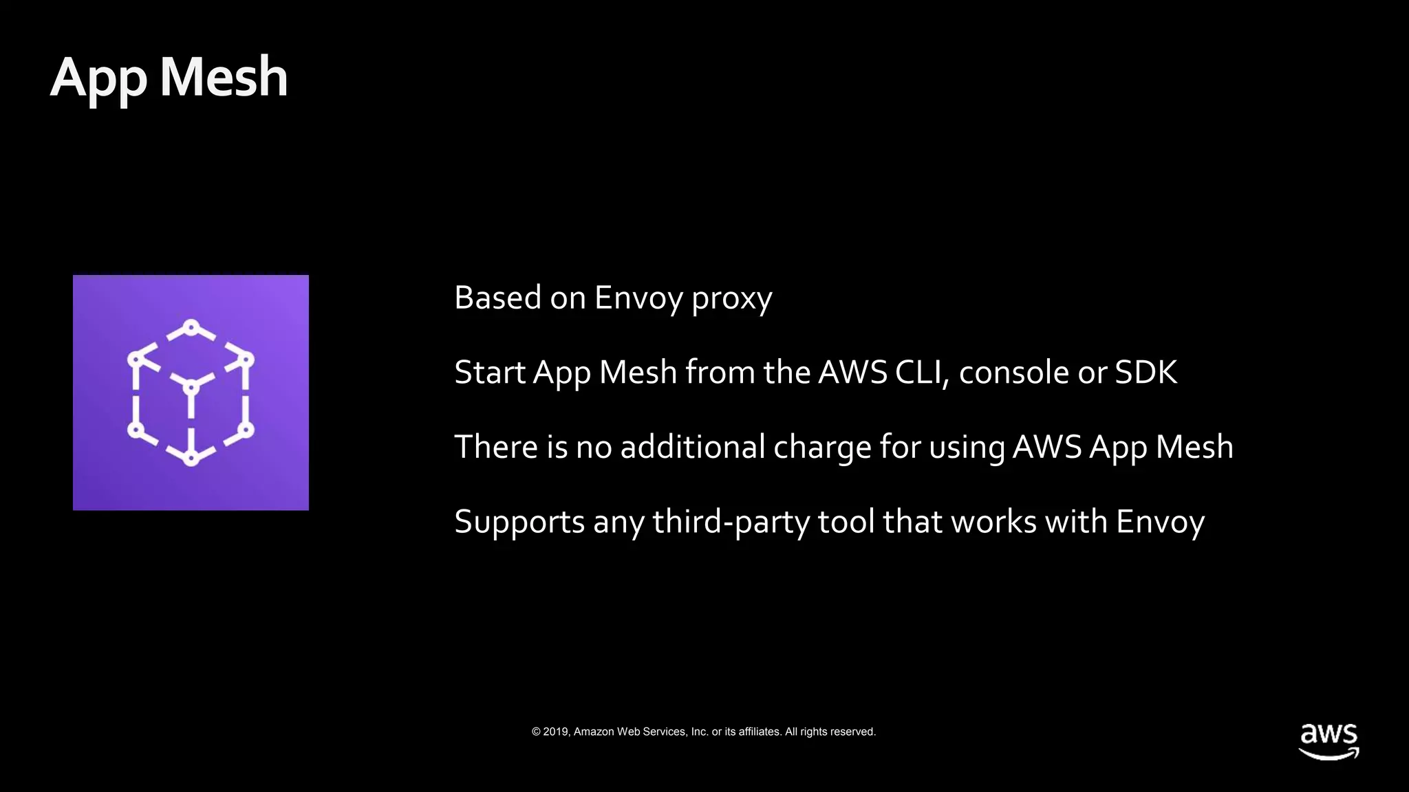 © 2019, Amazon Web Services, Inc. or its affiliates. All rights reserved.
Based on Envoy proxy
Start App Mesh from the AWS CLI, console or SDK
There is no additional charge for using AWS App Mesh
Supports any third-party tool that works with Envoy
App Mesh
 
