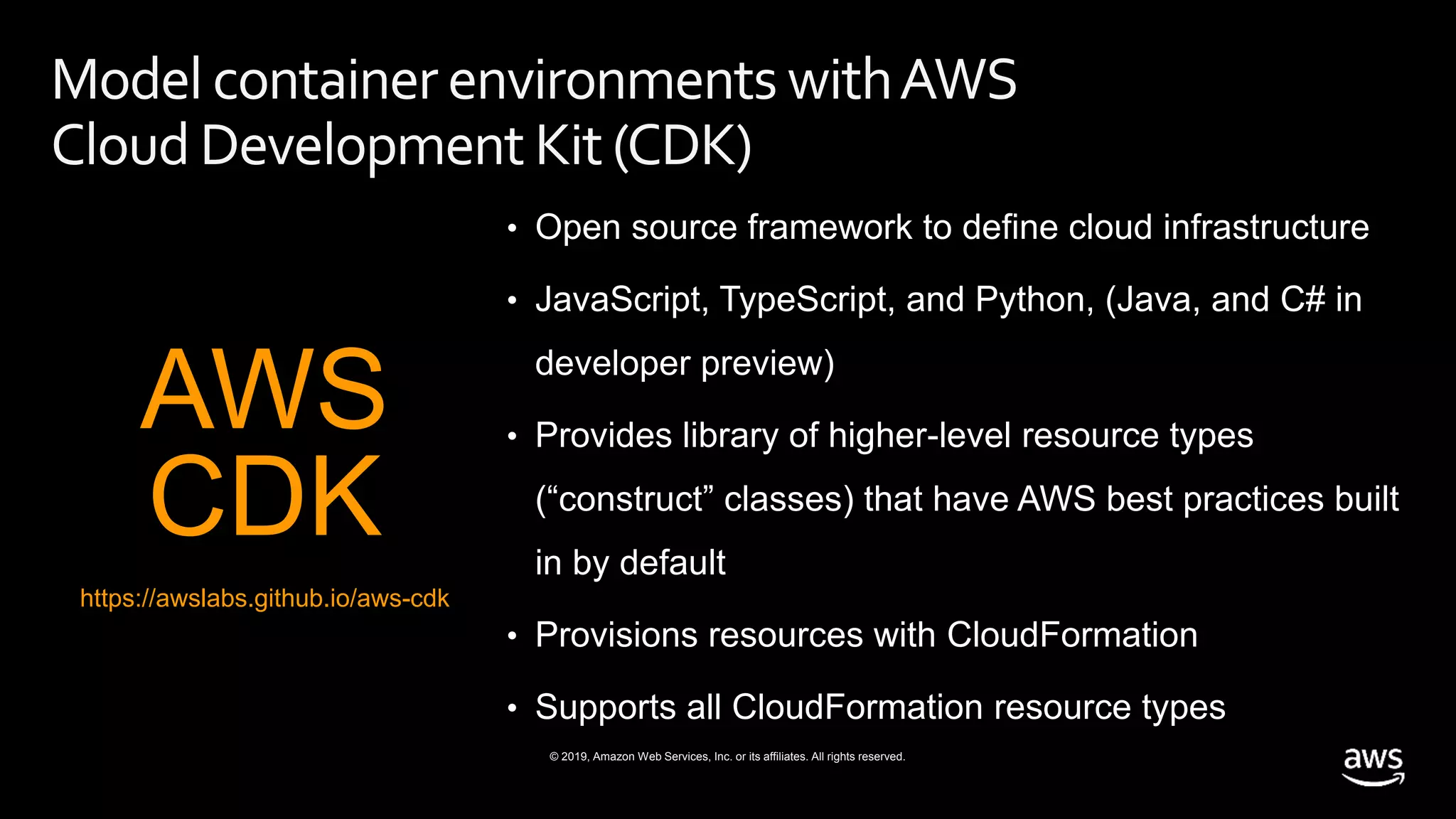 © 2019, Amazon Web Services, Inc. or its affiliates. All rights reserved.
Model container environments withAWS
Cloud Development Kit(CDK)
• Open source framework to define cloud infrastructure
• JavaScript, TypeScript, and Python, (Java, and C# in
developer preview)
• Provides library of higher-level resource types
(“construct” classes) that have AWS best practices built
in by default
• Provisions resources with CloudFormation
• Supports all CloudFormation resource types
AWS
CDK
https://awslabs.github.io/aws-cdk
 