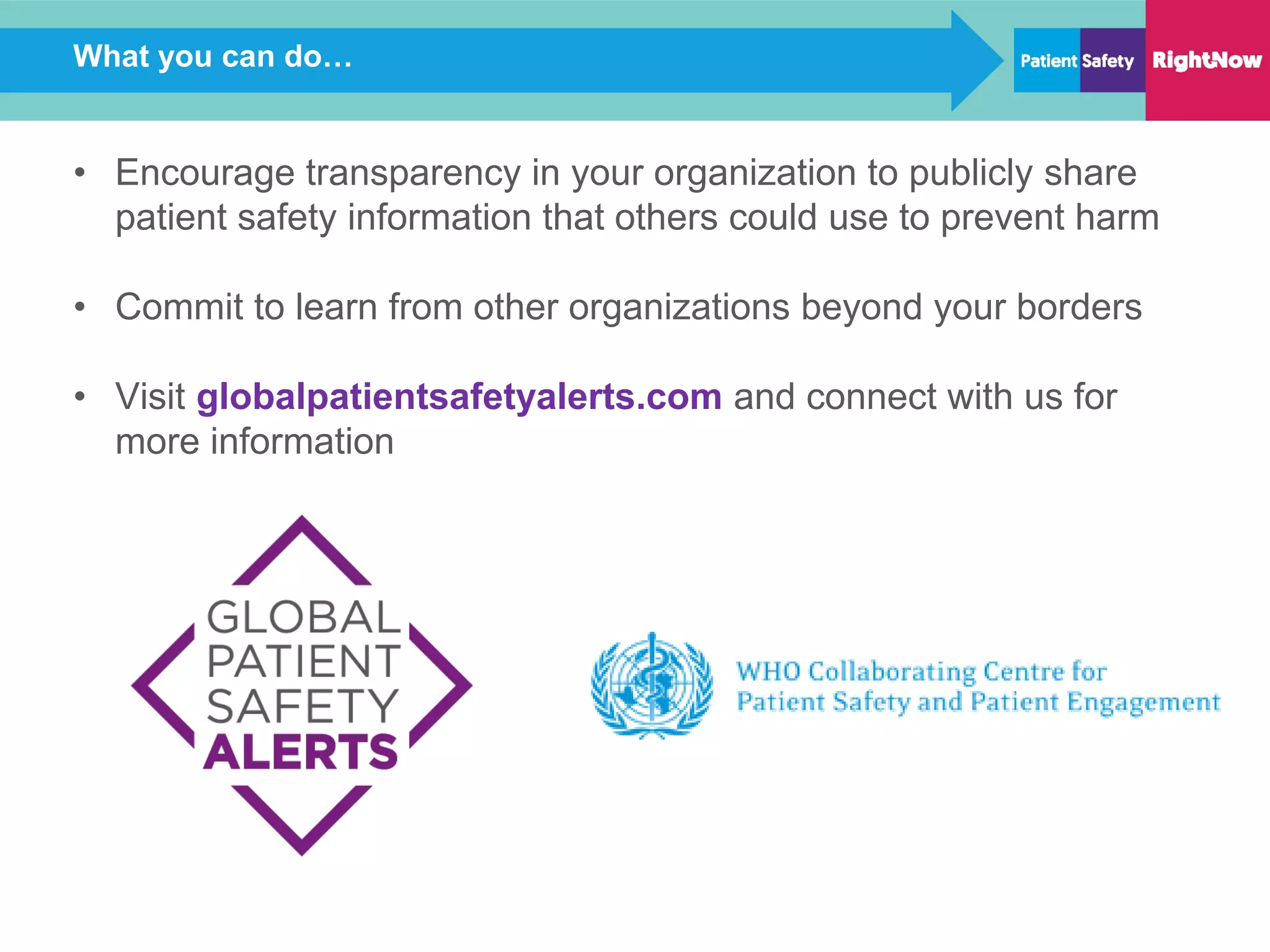 What you can do…
• Encourage transparency in your organization to publicly share
patient safety information that others could use to prevent harm
• Commit to learn from other organizations beyond your borders
• Visit globalpatientsafetyalerts.com and connect with us for
more information
 