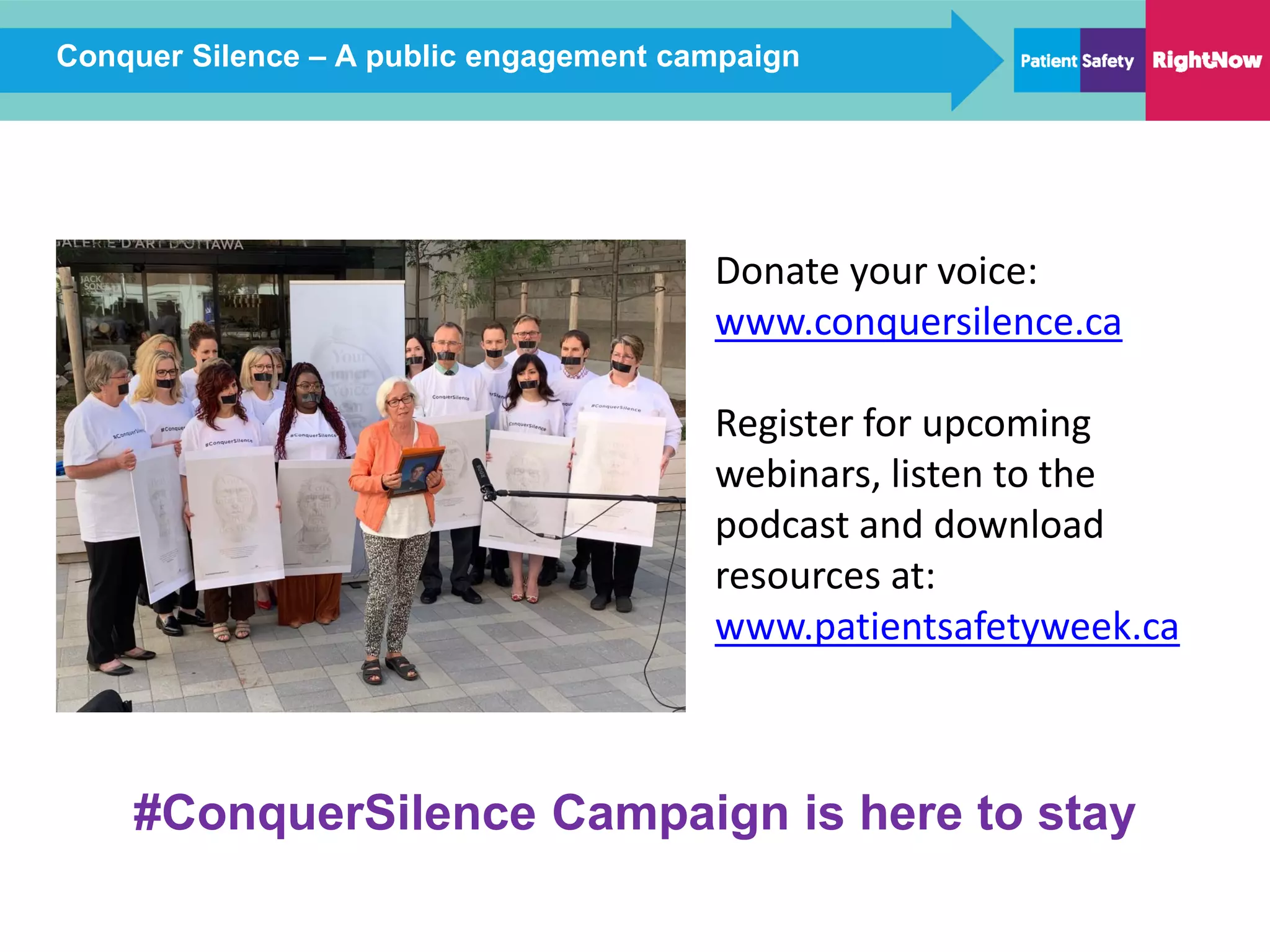 Conquer Silence – A public engagement campaign
#ConquerSilence Campaign is here to stay
Donate your voice:
www.conquersilence.ca
Register for upcoming
webinars, listen to the
podcast and download
resources at:
www.patientsafetyweek.ca
 