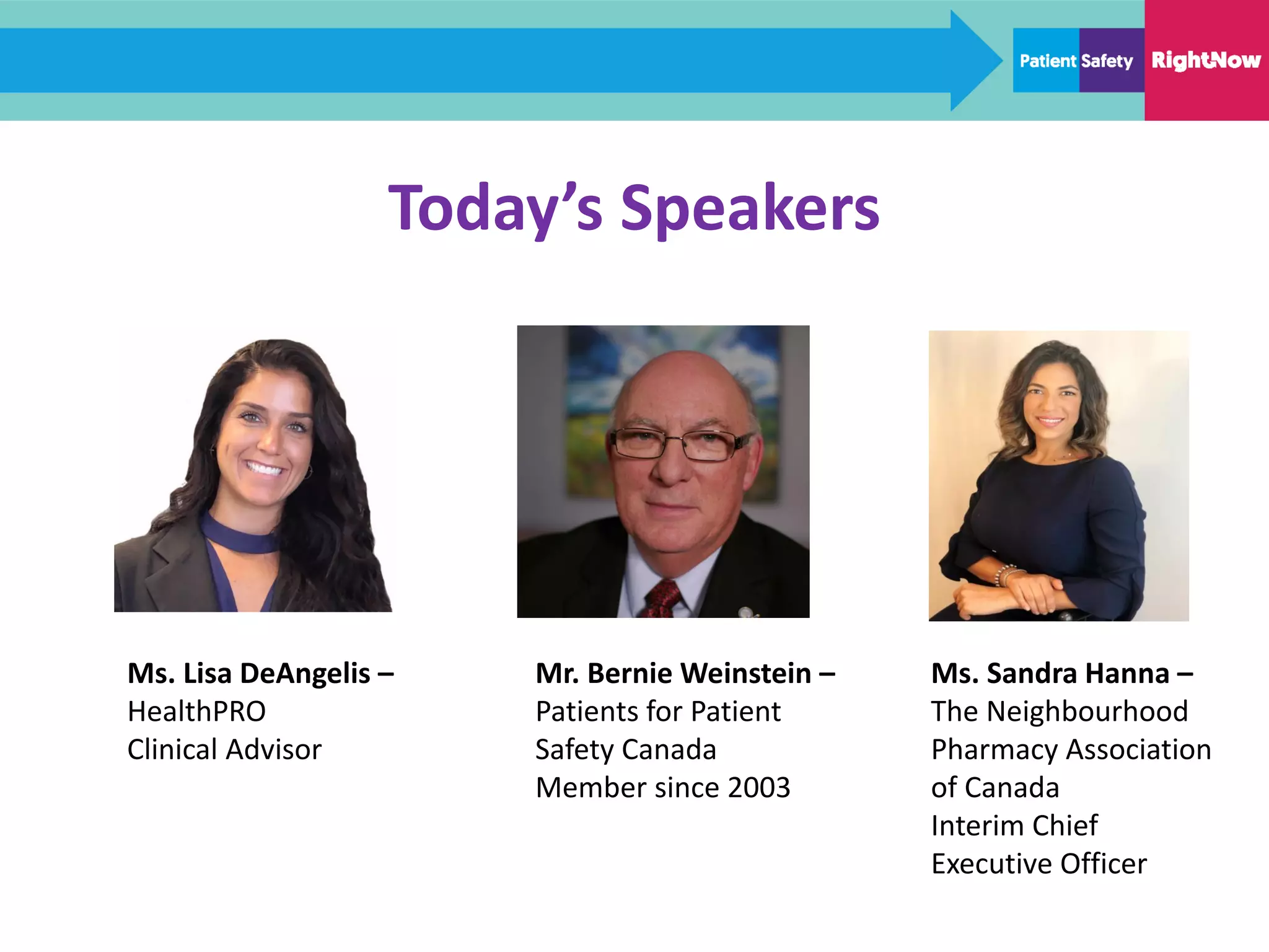 Today’s Speakers
Mr. Bernie Weinstein –
Patients for Patient
Safety Canada
Member since 2003
Ms. Sandra Hanna –
The Neighbourhood
Pharmacy Association
of Canada
Interim Chief
Executive Officer
Ms. Lisa DeAngelis –
HealthPRO
Clinical Advisor
 