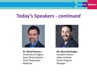 Today’s Speakers - continued
Dr. Ward Flemons –
University of Calgary
Zone Clinical Section
Chief, Respiratory
Medicine
Mr. Steve Routledge –
Canadian Patient
Safety Institute
Senior Program
Manager
 