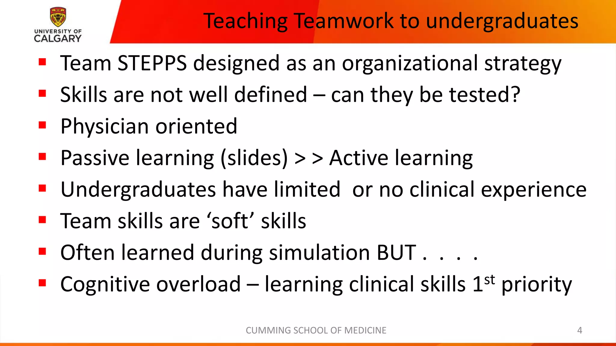 Teaching Teamwork to undergraduates
▪ Team STEPPS designed as an organizational strategy
▪ Skills are not well defined – can they be tested?
▪ Physician oriented
▪ Passive learning (slides) > > Active learning
▪ Undergraduates have limited or no clinical experience
▪ Team skills are ‘soft’ skills
▪ Often learned during simulation BUT . . . .
▪ Cognitive overload – learning clinical skills 1st priority
CUMMING SCHOOL OF MEDICINE 4
 
