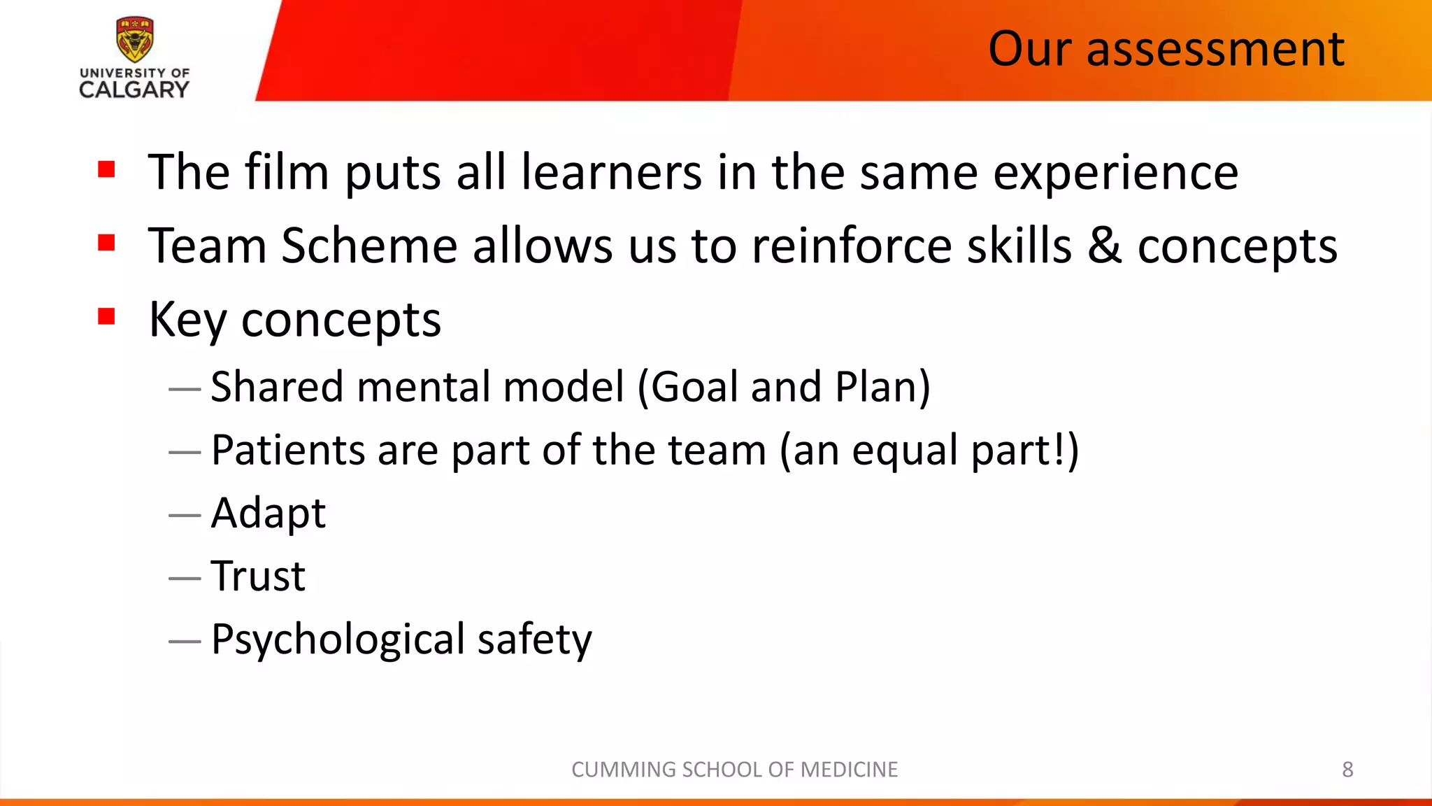 Our assessment
CUMMING SCHOOL OF MEDICINE
▪ The film puts all learners in the same experience
▪ Team Scheme allows us to reinforce skills & concepts
▪ Key concepts
—Shared mental model (Goal and Plan)
—Patients are part of the team (an equal part!)
—Adapt
—Trust
—Psychological safety
8
 