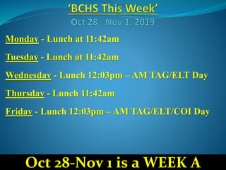 Monday - Lunch at 11:42am
Tuesday - Lunch at 11:42am
Wednesday - Lunch 12:03pm – AM TAG/ELT Day
Thursday - Lunch 11:42am
Friday - Lunch 12:03pm – AM TAG/ELT/COI Day
Oct 28-Nov 1 is a WEEK A
 
