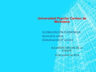 Universidad Popular Carmen de
Michelena
ALEJANDRO MOLINS DE LA
FUENTE
25 de octubre de 2019
GLOBALIZACIÓN ECONOMICA
Seminario sobre
Globalización(2ª sesión)
 