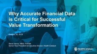 © 2019
Health
Catalyst
Why Accurate Financial Data
is Critical for Successful
Value Transformation
Steve Vance, MBA, FHFMA
Senior Vice President & Executive Advisor, Health Catalyst
October 30, 2019
 