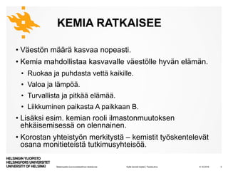 Matemaattis-luonnontieteellinen tiedekunta
KEMIA RATKAISEE
• Väestön määrä kasvaa nopeasti.
• Kemia mahdollistaa kasvavalle väestölle hyvän elämän.
• Ruokaa ja puhdasta vettä kaikille.
• Valoa ja lämpöä.
• Turvallista ja pitkää elämää.
• Liikkuminen paikasta A paikkaan B.
• Lisäksi esim. kemian rooli ilmastonmuutoksen
ehkäisemisessä on olennainen.
• Korostan yhteistyön merkitystä – kemistit työskentelevät
osana monitieteistä tutkimusyhteisöä.
8.10.2019 3Kyllä kemisti löytää | Tiedekulma
 