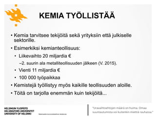 Matemaattis-luonnontieteellinen tiedekunta
KEMIA TYÖLLISTÄÄ
• Kemia tarvitsee tekijöitä sekä yrityksiin että julkiselle
sektorille.
• Esimerkiksi kemianteollisuus:
• Liikevaihto 20 miljardia €
‒2. suurin ala metalliteollisuuden jälkeen (V. 2015).
• Vienti 11 miljardia €
• 100 000 työpaikkaa
• Kemistejä työllistyy myös kaikille teollisuuden aloille.
• Töitä on tarjolla enemmän kuin tekijöitä...
8.10.2019 5Kyllä kemisti löytää | Tiedekulma
 