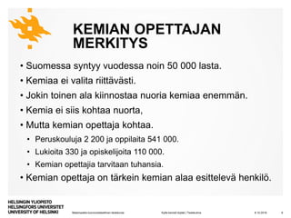 Matemaattis-luonnontieteellinen tiedekunta
KEMIAN OPETTAJAN
MERKITYS
• Suomessa syntyy vuodessa noin 50 000 lasta.
• Kemiaa ei valita riittävästi.
• Jokin toinen ala kiinnostaa nuoria kemiaa enemmän.
• Kemia ei siis kohtaa nuorta,
• Mutta kemian opettaja kohtaa.
• Peruskouluja 2 200 ja oppilaita 541 000.
• Lukioita 330 ja opiskelijoita 110 000.
• Kemian opettajia tarvitaan tuhansia.
• Kemian opettaja on tärkein kemian alaa esittelevä henkilö.
8.10.2019Kyllä kemisti löytää | Tiedekulma 6
 