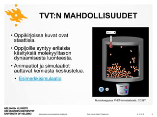 Matemaattis-luonnontieteellinen tiedekunta
TVT:N MAHDOLLISUUDET
• Oppikirjoissa kuvat ovat
staattisia.
• Oppijoille syntyy erilaisia
käsityksiä molekyylitason
dynaamisesta luonteesta.
• Animaatiot ja simulaatiot
auttavat kemiasta keskustelua.
• Esimerkkisimulaatio
8.10.2019Kyllä kemisti löytää | Tiedekulma 9
Ruutukaappaus PhET-simulaatiosta. CC BY
 