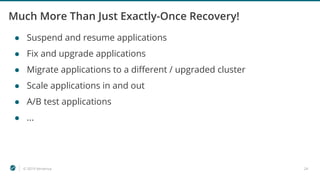 © 2019 Ververica 24
Much More Than Just Exactly-Once Recovery!
● Suspend and resume applications
● Fix and upgrade applications
● Migrate applications to a different / upgraded cluster
● Scale applications in and out
● A/B test applications
● ...
 