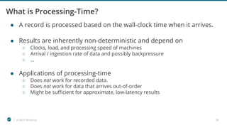 © 2019 Ververica 28
What is Processing-Time?
● A record is processed based on the wall-clock time when it arrives.
● Results are inherently non-deterministic and depend on
○ Clocks, load, and processing speed of machines
○ Arrival / ingestion rate of data and possibly backpressure
○ ...
● Applications of processing-time
○ Does not work for recorded data.
○ Does not work for data that arrives out-of-order
○ Might be sufficient for approximate, low-latency results
 