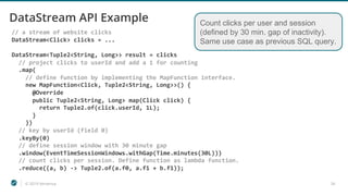 © 2019 Ververica 34
DataStream API Example
// a stream of website clicks
DataStream<Click> clicks = ...
DataStream<Tuple2<String, Long>> result = clicks
// project clicks to userId and add a 1 for counting
.map(
// define function by implementing the MapFunction interface.
new MapFunction<Click, Tuple2<String, Long>>() {
@Override
public Tuple2<String, Long> map(Click click) {
return Tuple2.of(click.userId, 1L);
}
})
// key by userId (field 0)
.keyBy(0)
// define session window with 30 minute gap
.window(EventTimeSessionWindows.withGap(Time.minutes(30L)))
// count clicks per session. Define function as lambda function.
.reduce((a, b) -> Tuple2.of(a.f0, a.f1 + b.f1));
Count clicks per user and session
(defined by 30 min. gap of inactivity).
Same use case as previous SQL query.
 