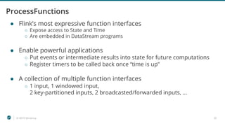 © 2019 Ververica 35
ProcessFunctions
● Flink’s most expressive function interfaces
○ Expose access to State and Time
○ Are embedded in DataStream programs
● Enable powerful applications
○ Put events or intermediate results into state for future computations
○ Register timers to be called back once “time is up”
● A collection of multiple function interfaces
○ 1 input, 1 windowed input,
2 key-partitioned inputs, 2 broadcasted/forwarded inputs, ...
 