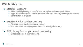 © 2019 Ververica 36
DSL & Libraries
● Stateful Functions
○ API to build lightweight, stateful, and strongly consistent applications.
○ Apps are composed of stateful functions that can arbitrary message each other.
○ Contribution in progress
● DataSet API for batch processing
○ Flink is a great batch processing engine!
○ Process data in binary representation in managed memory.
● CEP Library for complex event processing
○ Detect patterns in event streams.
 
