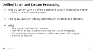 © 2019 Ververica 44
Unified Batch and Stream Processing
● First OS system with a unified batch and stream processing engine
○ Based on a “true” streaming engine
● Porting DataSet API into DataStream API as “Bounded Streams”
● Why?
○ One engine to maintain and improve
○ One API for all use cases (incl. backfilling and state bootstrapping)
○ Competitive performance compared to best systems of each category
○ (Proving it’s possible)
 