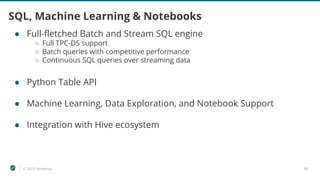 © 2019 Ververica 45
SQL, Machine Learning & Notebooks
● Full-fletched Batch and Stream SQL engine
○ Full TPC-DS support
○ Batch queries with competitive performance
○ Continuous SQL queries over streaming data
● Python Table API
● Machine Learning, Data Exploration, and Notebook Support
● Integration with Hive ecosystem
 