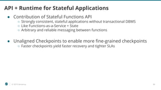 © 2019 Ververica 46
API + Runtime for Stateful Applications
● Contribution of Stateful Functions API
○ Strongly consistent, stateful applications without transactional DBMS
○ Like Functions-as-a-Service + State
○ Arbitrary and reliable messaging between functions
● Unaligned Checkpoints to enable more fine-grained checkpoints
○ Faster checkpoints yield faster recovery and tighter SLAs
 