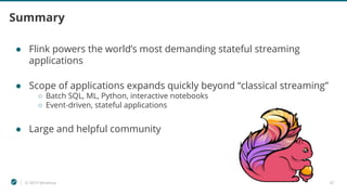 © 2019 Ververica 47
Summary
● Flink powers the world’s most demanding stateful streaming
applications
● Scope of applications expands quickly beyond “classical streaming”
○ Batch SQL, ML, Python, interactive notebooks
○ Event-driven, stateful applications
● Large and helpful community
 