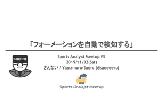 「フォーメーションを自動で検知する」
Sports Analyst Meetup #5
2019/11/02(Sat)
さえない / Yamamuro Saeru (@saeeeeru)
 