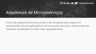 Arquitetura de Microsserviços
O foco da arquitetura de micro serviço é de completamente separar os
componentes de uma aplicação um do outro, para que assim, eles possam ser
mantidos, escalonados e muito mais, separadamente;
 