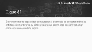 O que é?
É o incremento da capacidade computacional alcançada ao conectar múltiplas
entidades de hardwares ou software para que assim, elas possam trabalhar
como uma única unidade lógica.
 