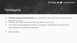 Vantagens
● Por não precisar incluir um OS, os containers são mais leves e consomem
menos recursos;
● Por terem suas bibliotecas junto na imagem, são ﬂexíveis e podem ser
executados em qualquer ambiente;
● São rápidos;
● Melhor uso da infraestrutura;
● Pode-se ter mais containers do que VMs em um host;
 