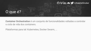 O que é?
Container Orchestration é um conjunto de funcionalidades voltadas a controlar
o ciclo de vida dos containers.
Plataformas para tal: Kubernetes, Docker Swarm, ...
 