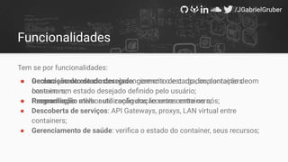 Funcionalidades
Tem se por funcionalidades:
● Gerenciamento de cluster: gerenciamento de carga, implantação de
containers;
● Programação: melhor utilização dos recursos entre os nós;
● Descoberta de serviços: API Gateways, proxys, LAN virtual entre
containers;
● Gerenciamento de saúde: veriﬁca o estado do container, seus recursos;
● Declaração do estado desejado: gerencia o estado dos containers com
base em um estado desejado deﬁnido pelo usuário;
● Reconciliação ativa: auto conﬁguração entre containers;
 
