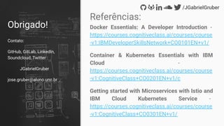 Obrigado!
Contato:
GitHub, GitLab, LinkedIn,
Soundcloud, Twitter :
JGabrielGruber
jose.gruber@aluno.unc.br
Referências:
Docker Essentials: A Developer Introduction -
https://courses.cognitiveclass.ai/courses/course
-v1:IBMDeveloperSkillsNetwork+CO0101EN+v1/
Container & Kubernetes Essentials with IBM
Cloud -
https://courses.cognitiveclass.ai/courses/course
-v1:CognitiveClass+CO0201EN+v1/c
Getting started with Microservices with Istio and
IBM Cloud Kubernetes Service -
https://courses.cognitiveclass.ai/courses/course
-v1:CognitiveClass+CO0301EN+v1/
 