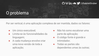 O problema
Por ser vertical, é uma aplicação complexa de ser mantida, dados os fatores:
● Um único executável;
● Limita-se às funcionalidades da
linguagem;
● A cada mudança envolve criar
uma nova versão de toda a
aplicação;
● Não há como escalonar uma
parte da aplicação;
● O código fonte é grande e
intimidador;
● Todas as partes são
dependentes umas às outras;
 