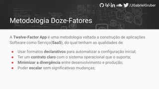 Metodologia Doze-Fatores
A Twelve-Factor App é uma metodologia voltada a construção de aplicações
Software como Serviço(SaaS), do qual tenham as qualidades de:
● Usar formatos declarativos para automatizar a conﬁguração inicial;
● Ter um contrato claro com o sistema operacional que o suporta;
● Minimizar a divergência entre desenvolvimento e produção;
● Poder escalar sem signiﬁcativas mudanças;
 