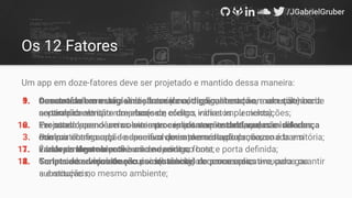 Os 12 Fatores
Um app em doze-fatores deve ser projetado e mantido dessa maneira:
9. Descartável com inicialização mínima, desligamento normal e tolerância
ao término abrupto do processo;
10. Projetado para desenvolvimento e implantação contínua, com diferença
mínima entre o app de desenvolvimento e o de produção;
11. Tratar os logs como ﬂuxos de eventos;
12. Scripts de administração únicos mantidos com o aplicativo, para garantir
a execução no mesmo ambiente;
1. Armazenado em uma única base de código, rastreado em um sistema de
controle de versão: uma base de código, várias implementações;
2. Ter suas dependências externas explicitamente declaradas e isoladas;
3. Possuir conﬁguração especíﬁca de implementação armazenada em
variáveis de ambiente e não no código fonte;
4. Tratar os serviços de recursos(backing) como recursos anexados ou
substituíveis;
5. Construído em estágios distintos(construção, liberação, execução) com
separação estrita entre eles(sem efeitos indiretos ou ciclos)
6. Executado como um ou mais processos sem estado, que não
compartilham nada e assumem que a memória do processo é transitória;
7. É independente e provê um endpoint no host e porta deﬁnida;
8. Gerenciado e escalonado por instâncias de processos;
 