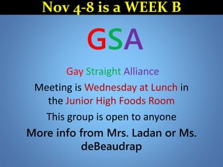GSA
Gay Straight Alliance
Meeting is Wednesday at Lunch in
the Junior High Foods Room
This group is open to anyone
More info from Mrs. Ladan or Ms.
deBeaudrap
Nov 4-8 is a WEEK B
 