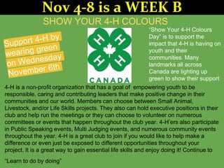 SHOW YOUR 4-H COLOURS
“Show Your 4-H Colours
Day” is to support the
impact that 4-H is having on
youth and their
communities. Many
landmarks all across
Canada are lighting up
green to show their support
4-H is a non-profit organization that has a goal of empowering youth to be
responsible, caring and contributing leaders that make positive change in their
communities and our world. Members can choose between Small Animal,
Livestock, and/or Life Skills projects. They also can hold executive positions in their
club and help run the meetings or they can choose to volunteer on numerous
committees or events that happen throughout the club year. 4-H’ers also participate
in Public Speaking events, Multi Judging events, and numerous community events
throughout the year. 4-H is a great club to join if you would like to help make a
difference or even just be exposed to different opportunities throughout your
project. It is a great way to gain essential life skills and enjoy doing it! Continue to
“Learn to do by doing”
Nov 4-8 is a WEEK B
 