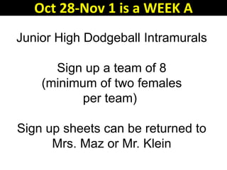Junior High Dodgeball Intramurals
Sign up a team of 8
(minimum of two females
per team)
Sign up sheets can be returned to
Mrs. Maz or Mr. Klein
Oct 28-Nov 1 is a WEEK A
 